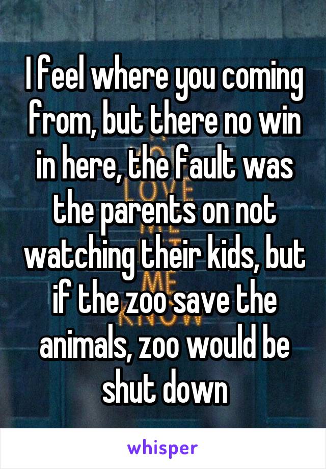 I feel where you coming from, but there no win in here, the fault was the parents on not watching their kids, but if the zoo save the animals, zoo would be shut down
