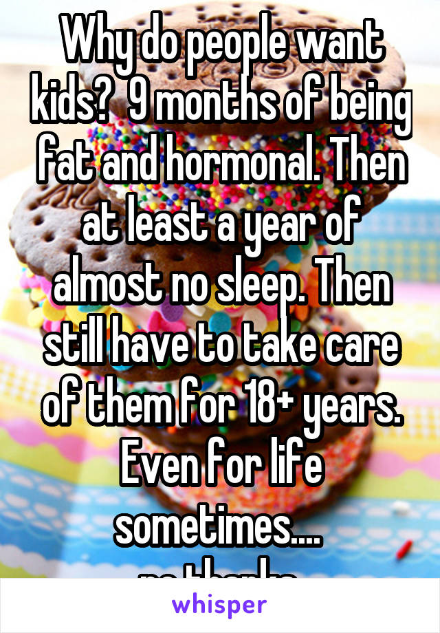 Why do people want kids?  9 months of being fat and hormonal. Then at least a year of almost no sleep. Then still have to take care of them for 18+ years. Even for life sometimes.... 
no thanks 