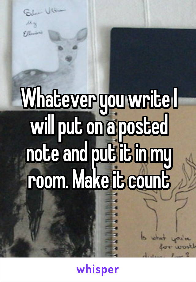 Whatever you write I will put on a posted note and put it in my room. Make it count