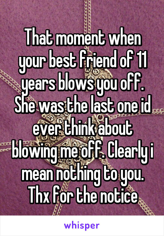 That moment when your best friend of 11 years blows you off. She was the last one id ever think about blowing me off. Clearly i mean nothing to you. Thx for the notice