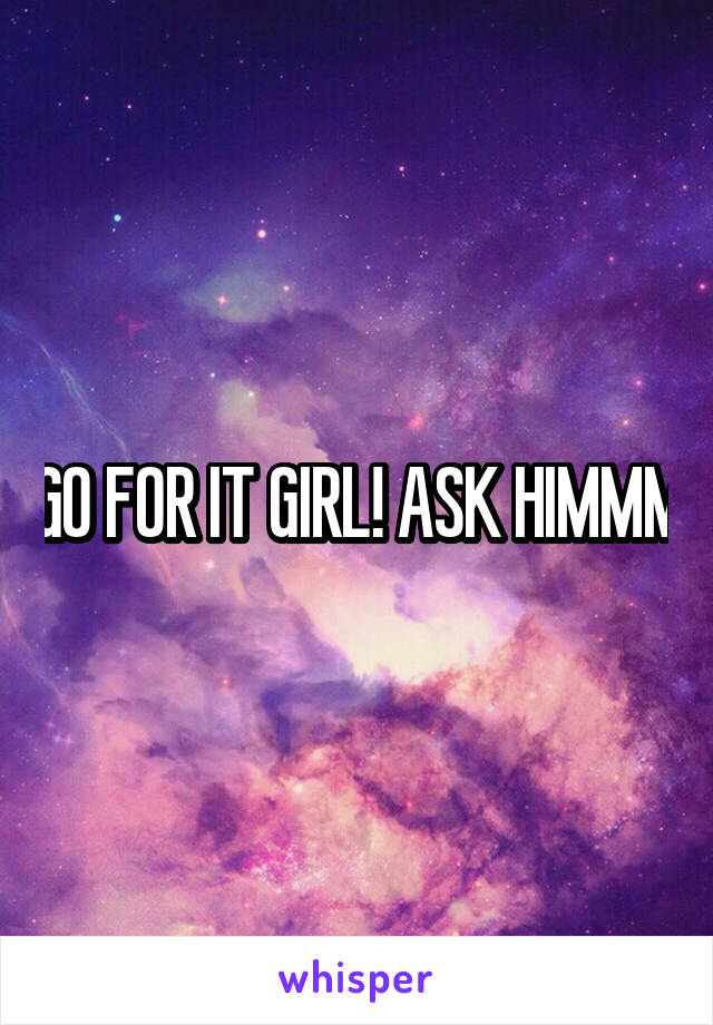 GO FOR IT GIRL! ASK HIMMM