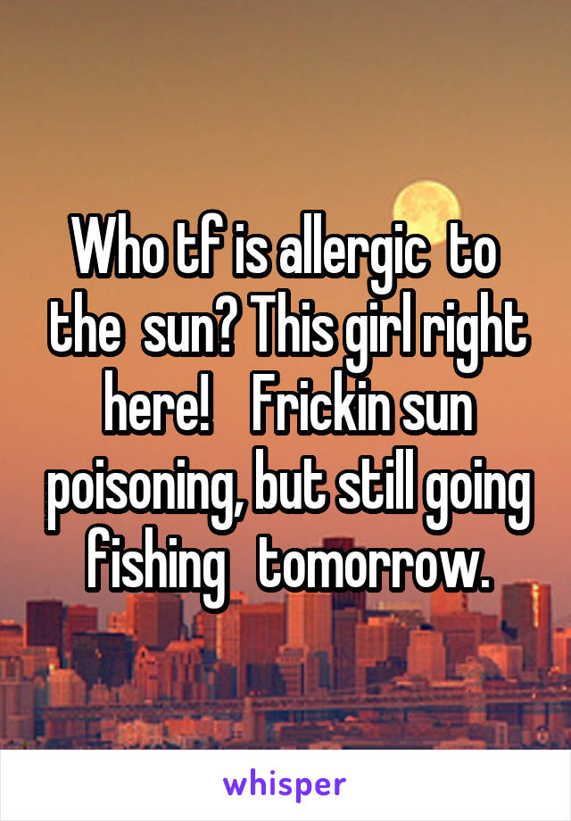 Who tf is allergic  to  the  sun? This girl right here!    Frickin sun poisoning, but still going fishing   tomorrow.