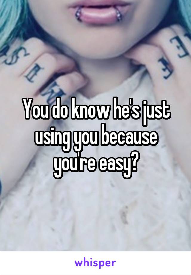 You do know he's just using you because you're easy?
