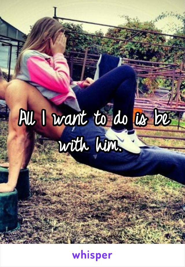 All I want to do is be with him. 