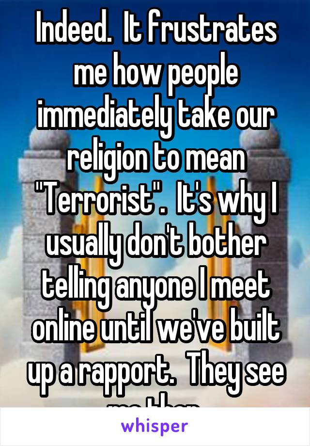 Indeed.  It frustrates me how people immediately take our religion to mean "Terrorist".  It's why I usually don't bother telling anyone I meet online until we've built up a rapport.  They see me then.
