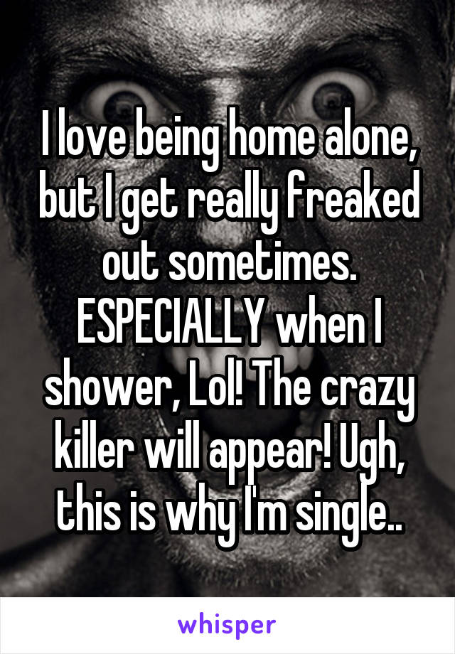 I love being home alone, but I get really freaked out sometimes. ESPECIALLY when I shower, Lol! The crazy killer will appear! Ugh, this is why I'm single..