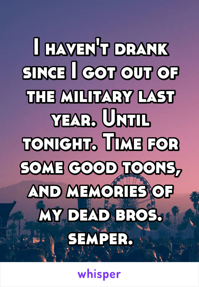 I haven't drank since I got out of the military last year. Until tonight. Time for some good toons, and memories of my dead bros. semper.