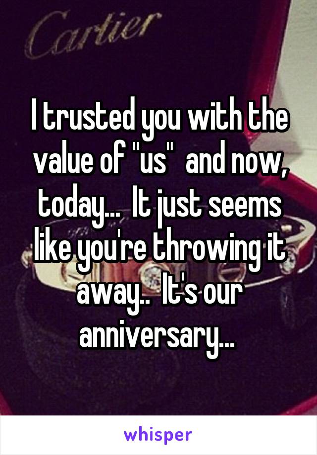 I trusted you with the value of "us"  and now, today...  It just seems like you're throwing it away..  It's our anniversary... 