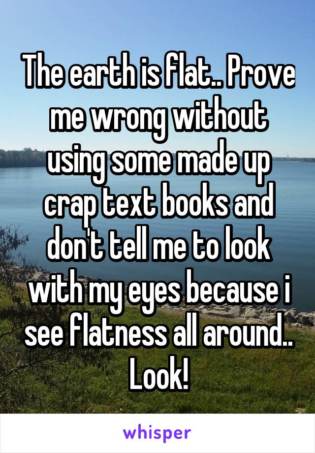 The earth is flat.. Prove me wrong without using some made up crap text books and don't tell me to look with my eyes because i see flatness all around.. Look!