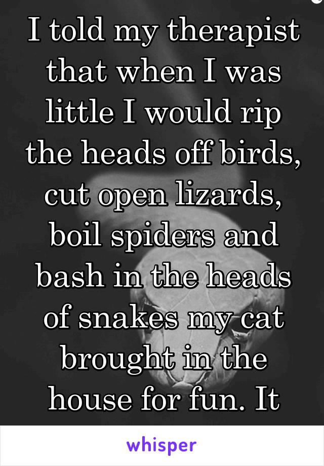 I told my therapist that when I was little I would rip the heads off birds, cut open lizards, boil spiders and bash in the heads of snakes my cat brought in the house for fun. It didn't go so well.