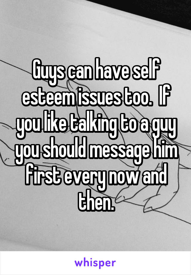Guys can have self esteem issues too.  If you like talking to a guy you should message him first every now and then.