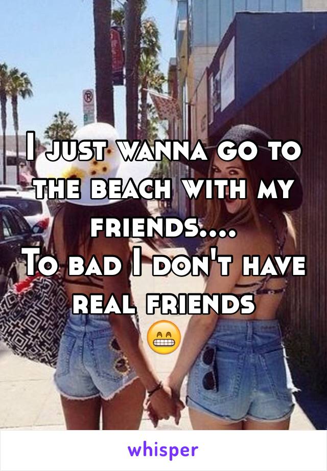 I just wanna go to the beach with my friends.... 
To bad I don't have real friends 
😁