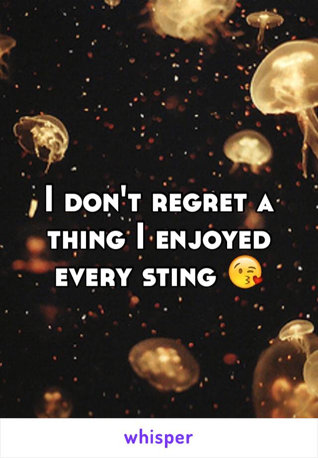 I don't regret a thing I enjoyed every sting 😘