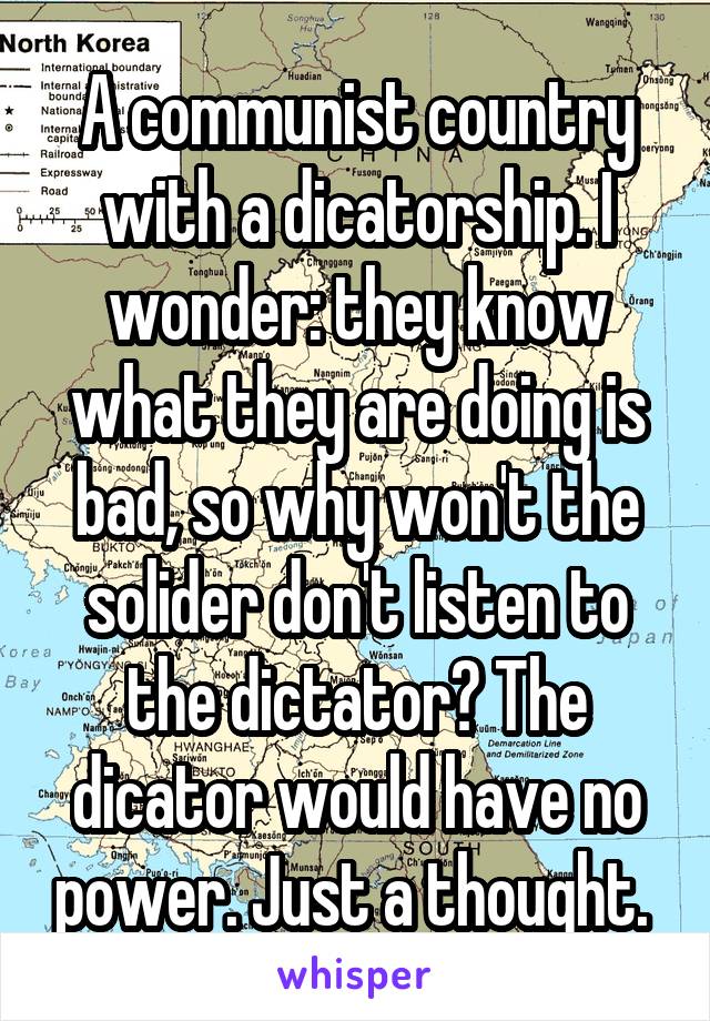 A communist country with a dicatorship. I wonder: they know what they are doing is bad, so why won't the solider don't listen to the dictator? The dicator would have no power. Just a thought. 