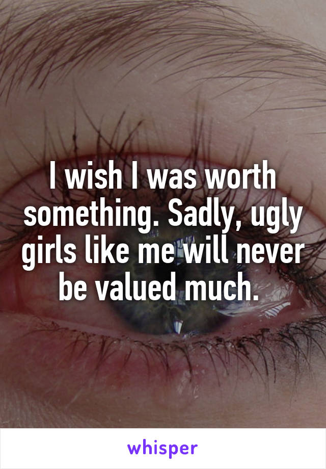 I wish I was worth something. Sadly, ugly girls like me will never be valued much. 