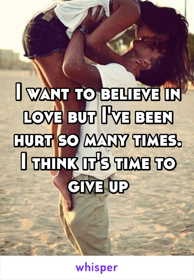 I want to believe in love but I've been hurt so many times. I think it's time to give up
