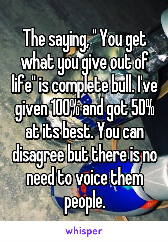 The saying, " You get what you give out of life" is complete bull. I've given 100% and got 50% at its best. You can disagree but there is no need to voice them people.