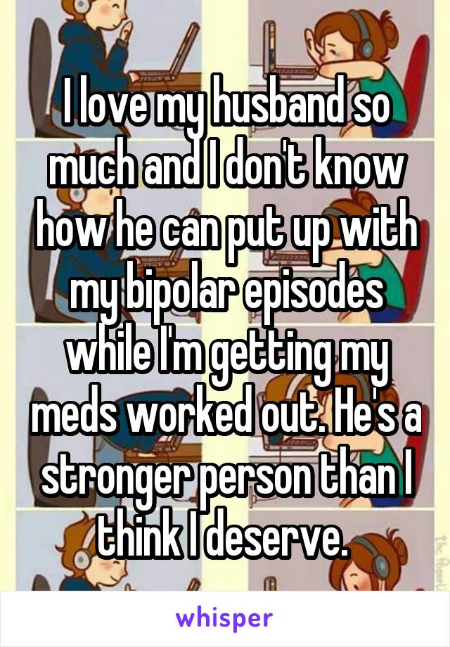 I love my husband so much and I don't know how he can put up with my bipolar episodes while I'm getting my meds worked out. He's a stronger person than I think I deserve. 