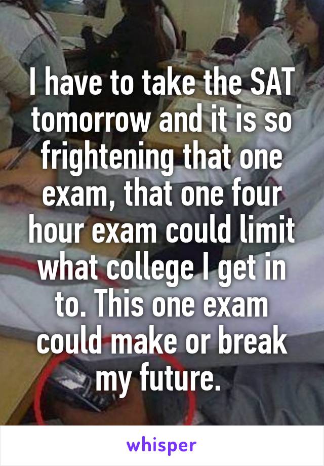 I have to take the SAT tomorrow and it is so frightening that one exam, that one four hour exam could limit what college I get in to. This one exam could make or break my future. 