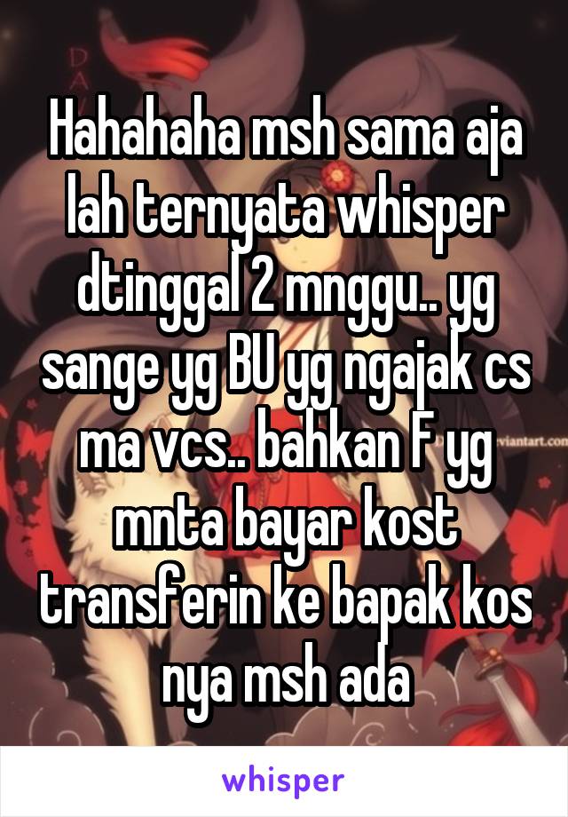 Hahahaha msh sama aja lah ternyata whisper dtinggal 2 mnggu.. yg sange yg BU yg ngajak cs ma vcs.. bahkan F yg mnta bayar kost transferin ke bapak kos nya msh ada