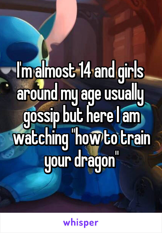 I'm almost 14 and girls  around my age usually  gossip but here I am watching "how to train your dragon"