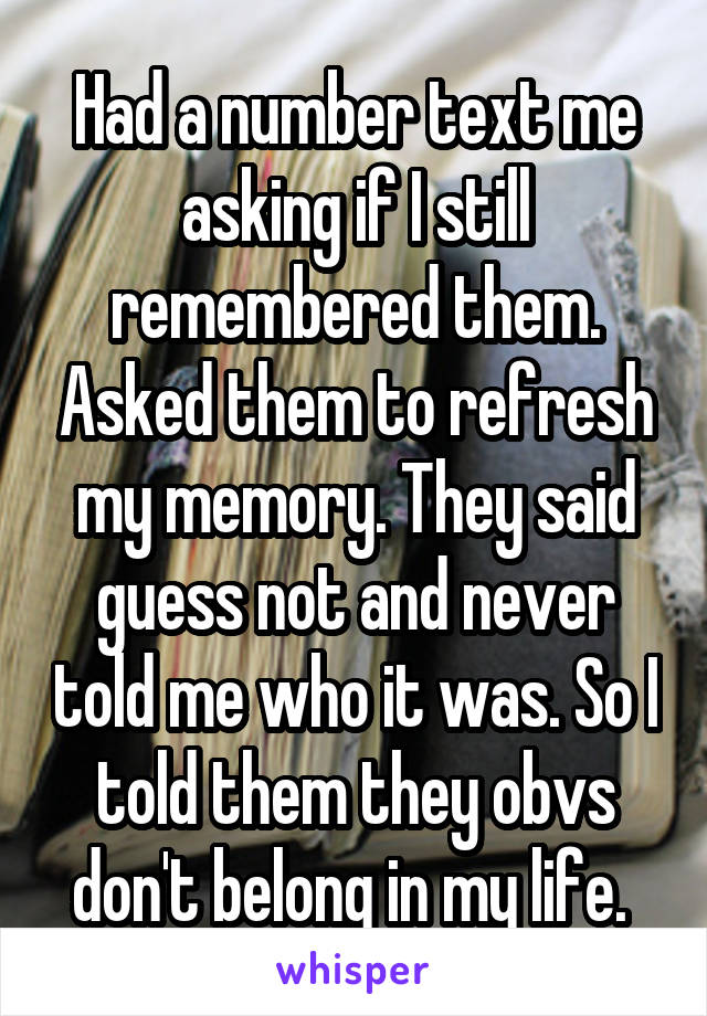 Had a number text me asking if I still remembered them. Asked them to refresh my memory. They said guess not and never told me who it was. So I told them they obvs don't belong in my life. 
