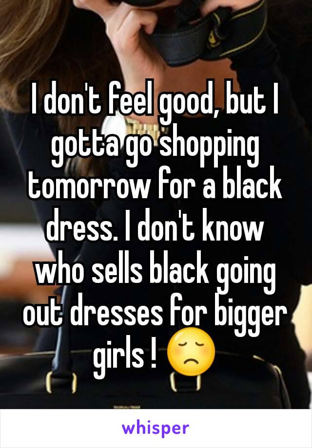 I don't feel good, but I gotta go shopping tomorrow for a black dress. I don't know who sells black going out dresses for bigger girls ! 😞