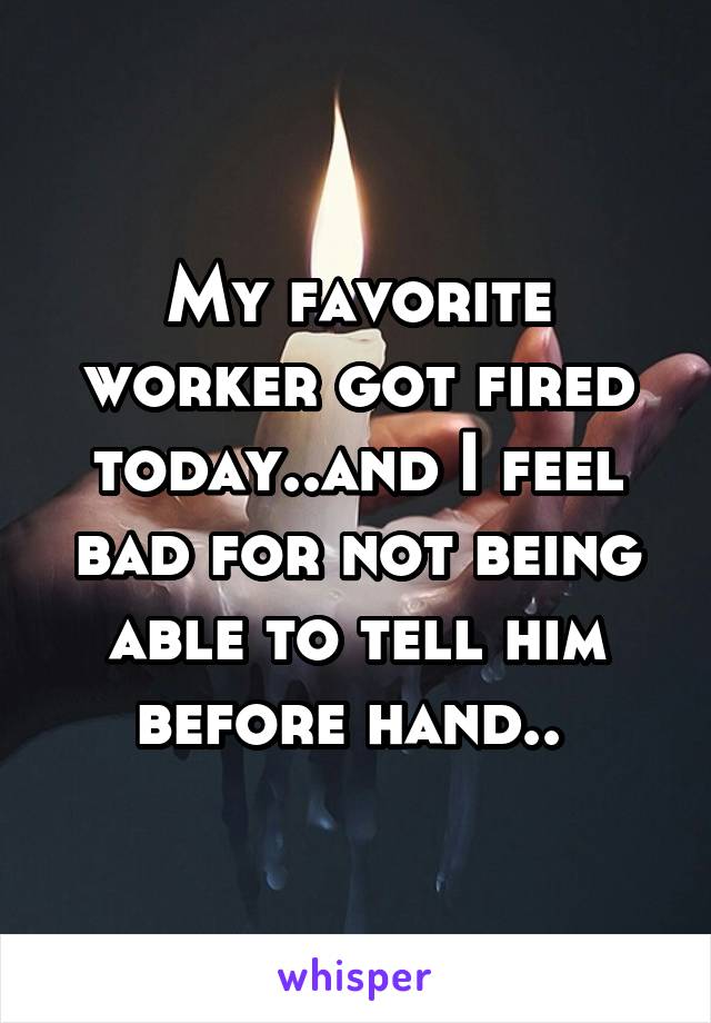 My favorite worker got fired today..and I feel bad for not being able to tell him before hand.. 