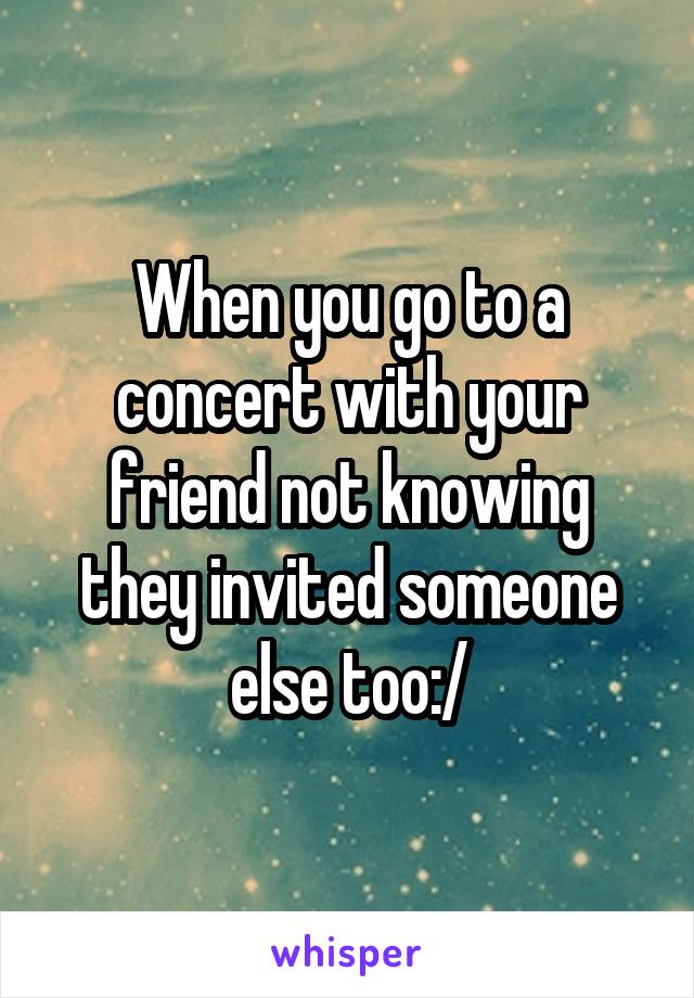 When you go to a concert with your friend not knowing they invited someone else too:/