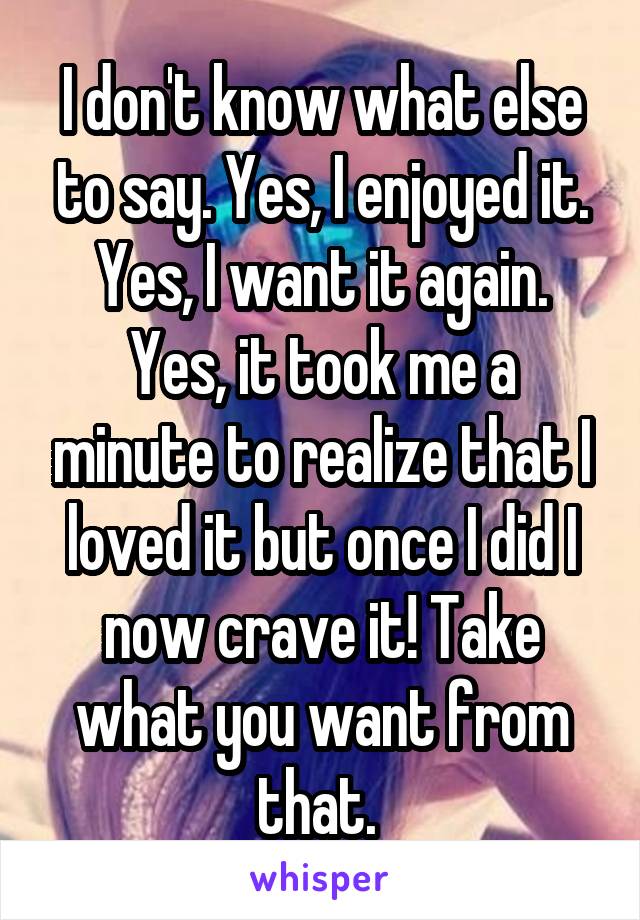 I don't know what else to say. Yes, I enjoyed it. Yes, I want it again. Yes, it took me a minute to realize that I loved it but once I did I now crave it! Take what you want from that. 