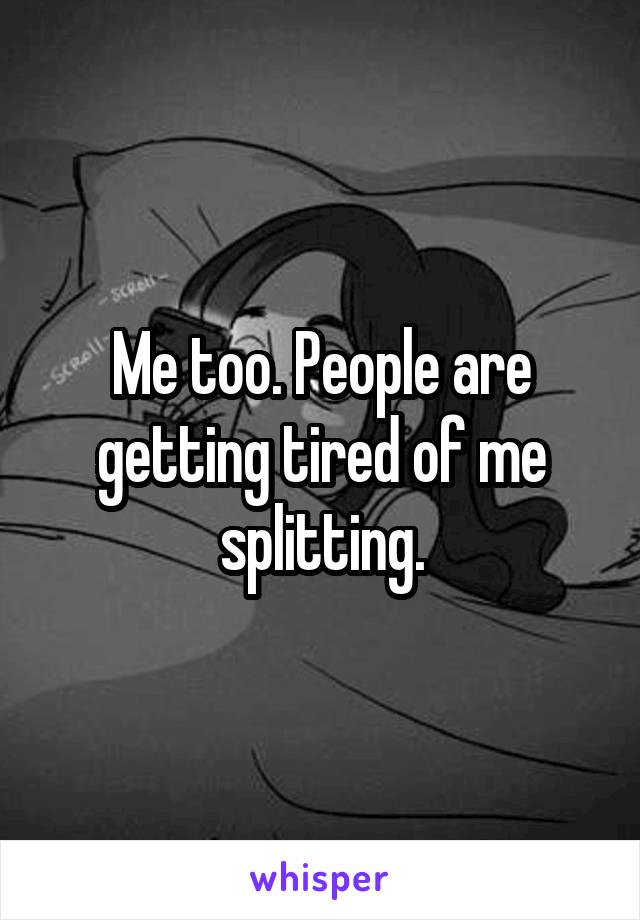Me too. People are getting tired of me splitting.