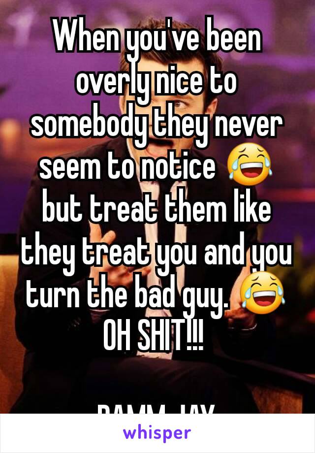 When you've been overly nice to somebody they never seem to notice 😂 but treat them like they treat you and you turn the bad guy. 😂
OH SHIT!!! 

DAMM JAY