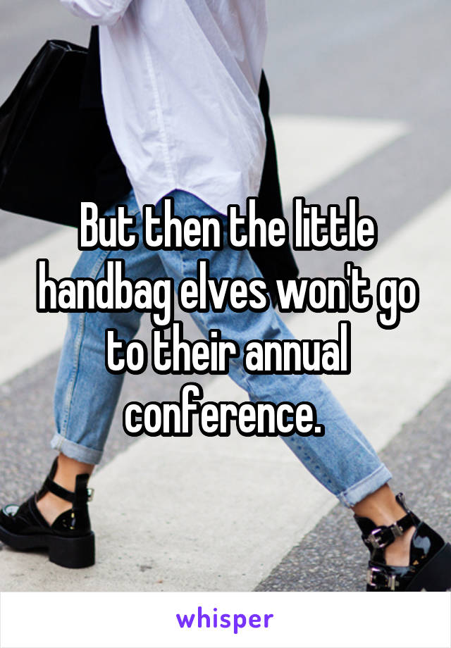 But then the little handbag elves won't go to their annual conference. 