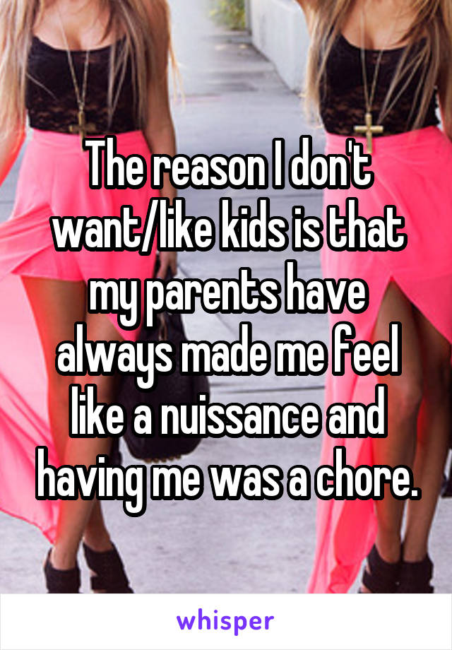 The reason I don't want/like kids is that my parents have always made me feel like a nuissance and having me was a chore.