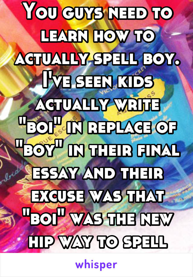 You guys need to learn how to actually spell boy. I've seen kids actually write "boi" in replace of "boy" in their final essay and their excuse was that "boi" was the new hip way to spell "boy" smh