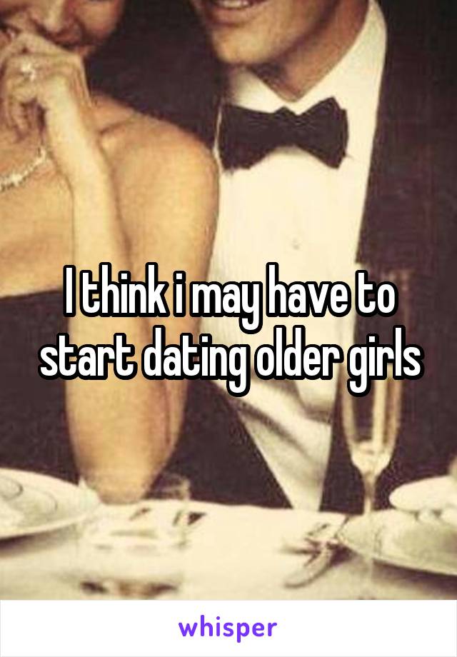 I think i may have to start dating older girls
