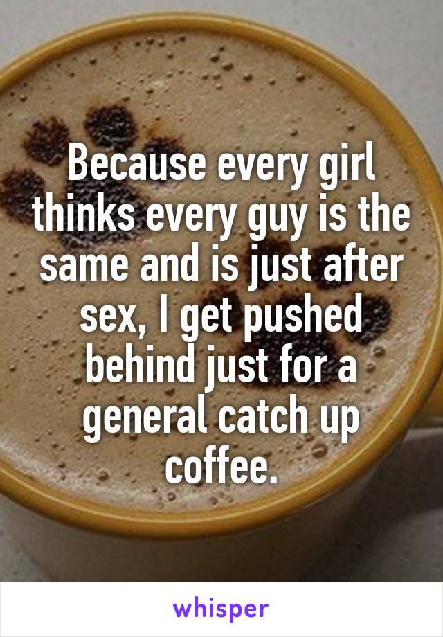 Because every girl thinks every guy is the same and is just after sex, I get pushed behind just for a general catch up coffee.