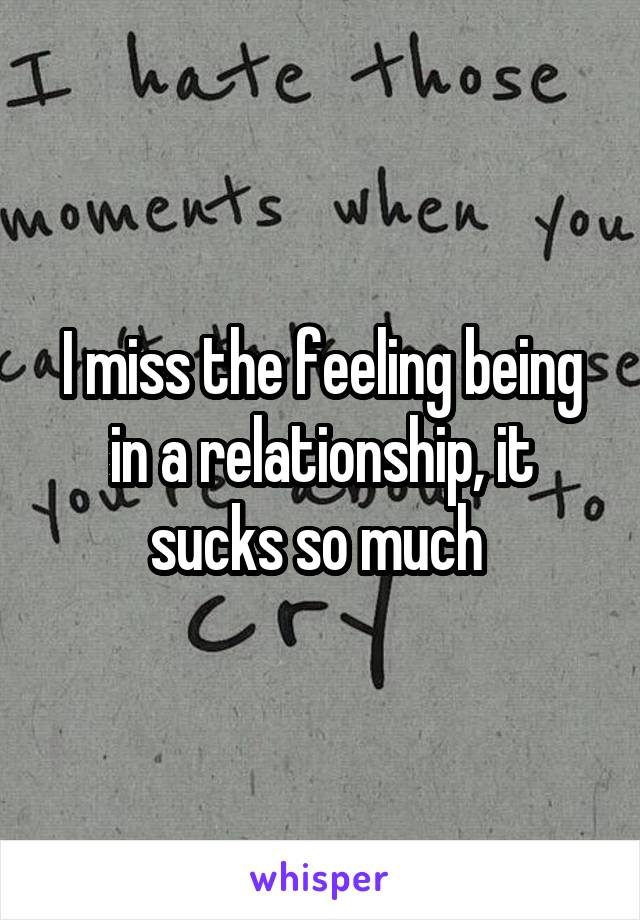 I miss the feeling being in a relationship, it sucks so much 