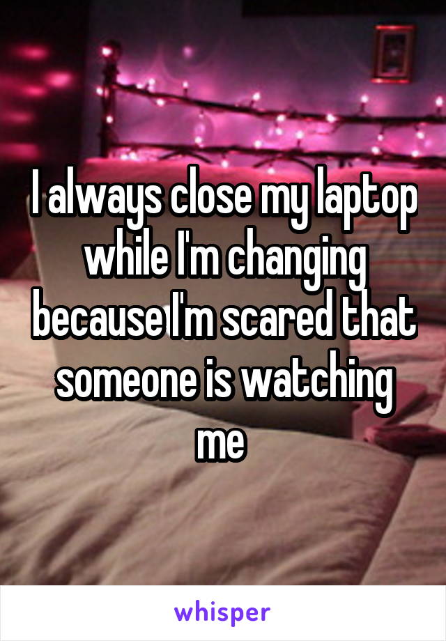I always close my laptop while I'm changing because I'm scared that someone is watching me 