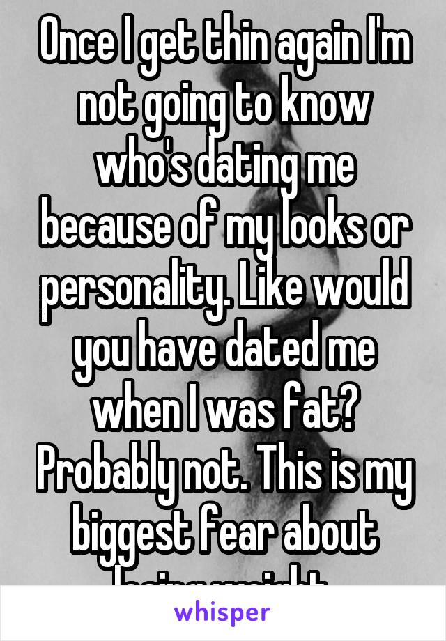 Once I get thin again I'm not going to know who's dating me because of my looks or personality. Like would you have dated me when I was fat? Probably not. This is my biggest fear about losing weight.