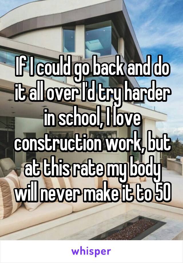 If I could go back and do it all over I'd try harder in school, I love construction work, but at this rate my body will never make it to 50