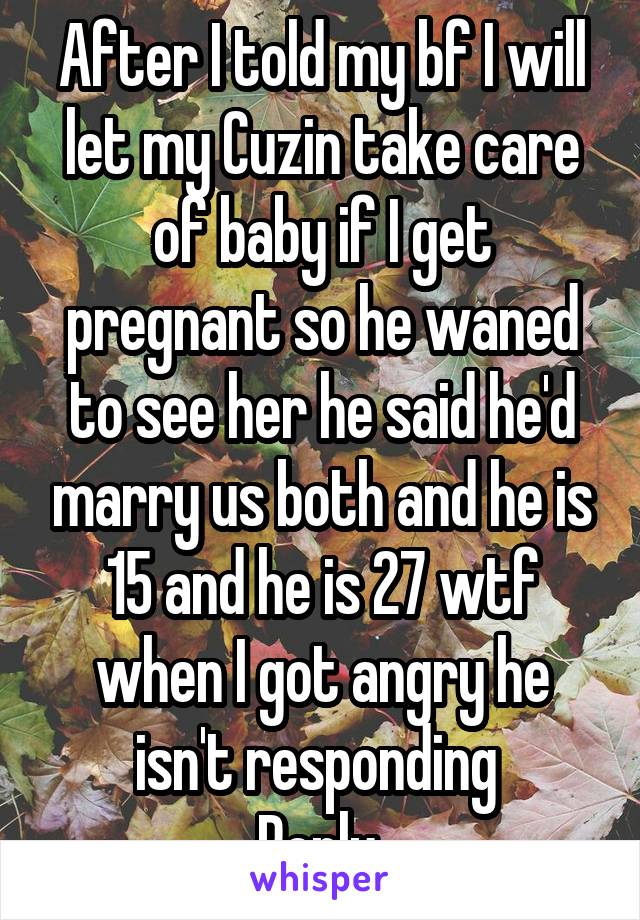 After I told my bf I will let my Cuzin take care of baby if I get pregnant so he waned to see her he said he'd marry us both and he is 15 and he is 27 wtf when I got angry he isn't responding 
Reply 