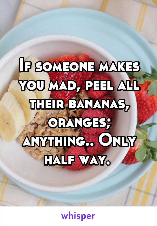 If someone makes you mad, peel all their bananas, oranges; anything.. Only half way. 