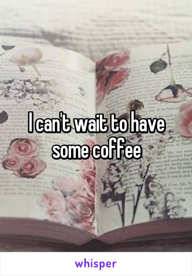 I can't wait to have some coffee