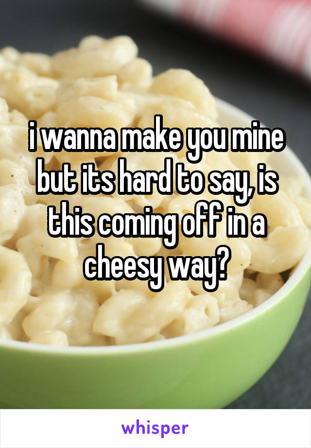 i wanna make you mine but its hard to say, is this coming off in a cheesy way?
