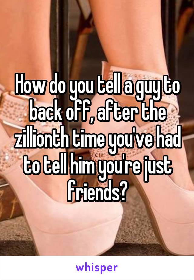 How do you tell a guy to back off, after the zillionth time you've had to tell him you're just friends?