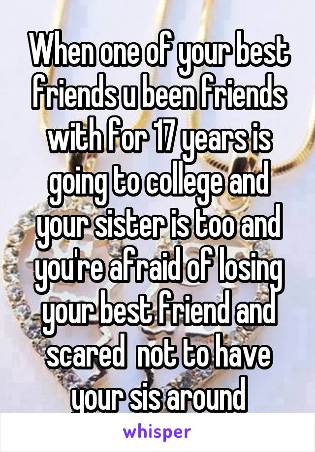 When one of your best friends u been friends with for 17 years is going to college and your sister is too and you're afraid of losing your best friend and scared  not to have your sis around