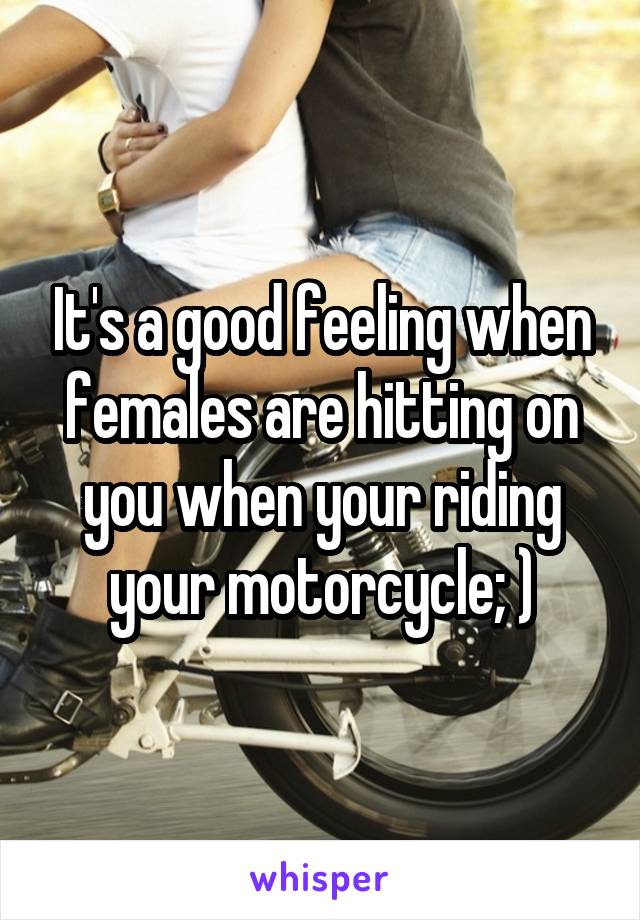 It's a good feeling when females are hitting on you when your riding your motorcycle; )
