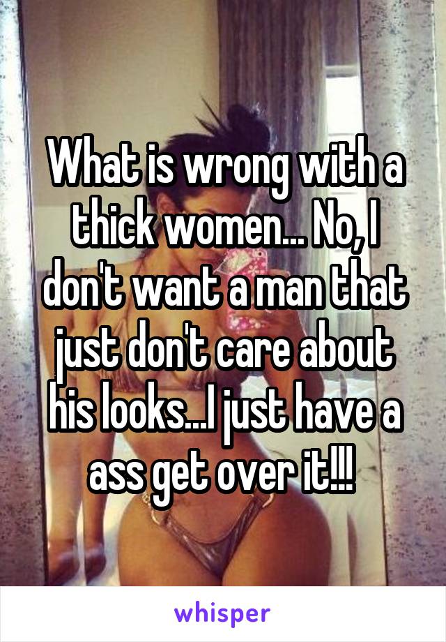 What is wrong with a thick women... No, I don't want a man that just don't care about his looks...I just have a ass get over it!!! 