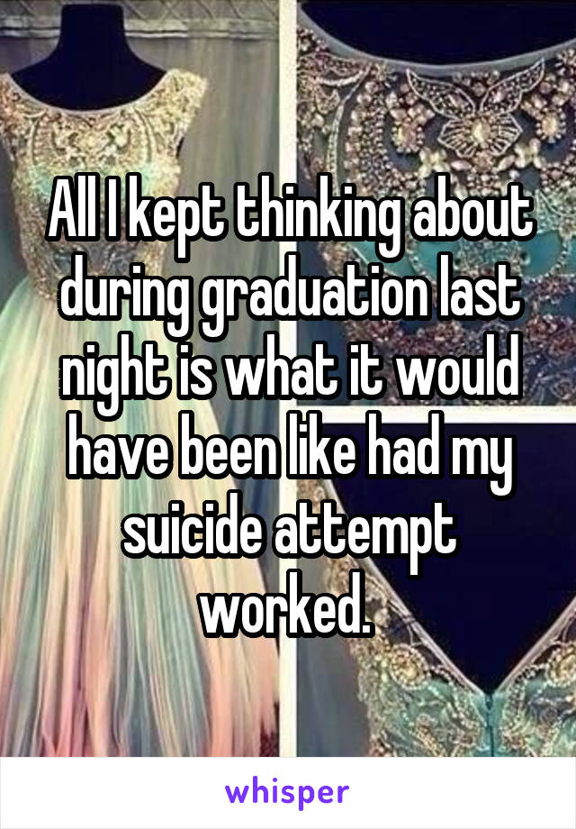 All I kept thinking about during graduation last night is what it would have been like had my suicide attempt worked. 